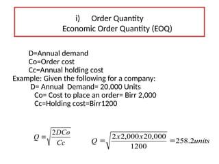 i) Order Quantity
Economic Order Quantity (EOQ)
D=Annual demand
Co=Order cost
Cc=Annual holding cost
Example: Given the following for a company:
D= Annual Demand= 20,000 Units
Co= Cost to place an order= Birr 2,000
Cc=Holding cost=Birr1200
units
x
x
Q 2
.
258
1200
000
,
20
000
,
2
2


Cc
DCo
Q
2

 