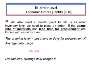 ii) Order Level
Economic Order Quantity (EOQ)
 We also need a reorder point to tell us as what
inventory level we need to place an order. If the usage
rate of materials and lead time for procurement are
known with certainty then;
The ordering level = Lead time in days for procurement X
Average daily usage
R=L x d
_
L=Lead time, Average daily usage= d
_
 