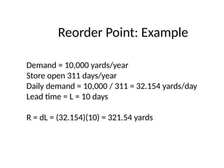 Reorder Point: Example
Demand = 10,000 yards/year
Store open 311 days/year
Daily demand = 10,000 / 311 = 32.154 yards/day
Lead time = L = 10 days
R = dL = (32.154)(10) = 321.54 yards
 