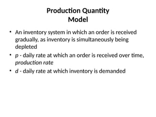 Production Quantity
Model
• An inventory system in which an order is received
gradually, as inventory is simultaneously being
depleted
• p - daily rate at which an order is received over time,
production rate
• d - daily rate at which inventory is demanded
 