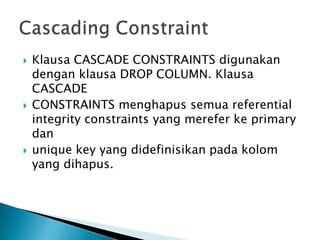 ? Klausa CASCADE CONSTRAINTS digunakan
dengan klausa DROP COLUMN. Klausa
CASCADE
? CONSTRAINTS menghapus semua referential
integrity constraints yang merefer ke primary
dan
? unique key yang didefinisikan pada kolom
yang dihapus.
 