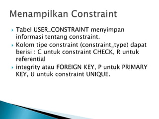 ? Tabel USER_CONSTRAINT menyimpan
informasi tentang constraint.
? Kolom tipe constraint (constraint_type) dapat
berisi : C untuk constraint CHECK, R untuk
referential
? integrity atau FOREIGN KEY, P untuk PRIMARY
KEY, U untuk constraint UNIQUE.
 