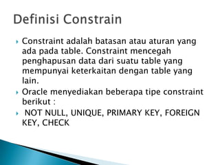 ? Constraint adalah batasan atau aturan yang
ada pada table. Constraint mencegah
penghapusan data dari suatu table yang
mempunyai keterkaitan dengan table yang
lain.
? Oracle menyediakan beberapa tipe constraint
berikut :
? NOT NULL, UNIQUE, PRIMARY KEY, FOREIGN
KEY, CHECK
 