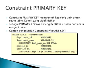 ? Constraint PRIMARY KEY membentuk key yang unik untuk
suatu table. Kolom yang didefinisikan
? sebagai PRIMARY KEY akan mengidentifikasi suatu baris data
menjadi unik.
? Contoh penggunaan Constraint PRIMARY KEY :
 