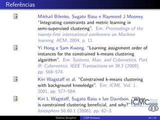 . Quando restrições são vantajosas? 
Mesmo número de restrições leva a diferentes desempenhos 
(K. L. Wagstaff, Basu e 
Davidson 2006) 
Inconsistência 
Média de restrições 
insatisfeitas utilizando o 
algoritmo sem restrições 
Incoerência 
Os pontos envolvidos na 
restrição ML deveriam 
estar perto, enquanto que 
pontos envolvidos na 
restrição CL deveriam 
estar afastados 
Sibelius Seraphini COP-Kmeans 12 / 14 
 