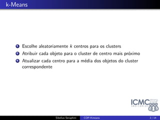 . k-Means 
1. Escolhe aleatoriamente k centros para os clusters 
2. Atribuir cada objeto para o cluster de centro mais próximo 
3. Atualizar cada centro para a média dos objetos do cluster 
correspondente 
Sibelius Seraphini COP-Kmeans 2 / 14 
 