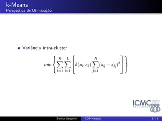 . 
k-Means 
Perspectiva de Otimização 
Variância intra-cluster 
min 
8< : 
KΣ 
k=1 
LΣ 
i=1 
2 
4(xi; ck) 
NΣ 
j=1 
(xij  xkj)2 
9= 
3 
5 
; 
Sibelius Seraphini COP-Kmeans 3 / 14 
 