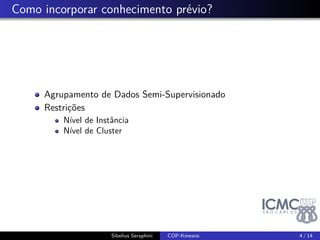 . Como incorporar conhecimento prévio? 
Agrupamento de Dados Semi-Supervisionado 
Restrições 
Nível de Instância 
Nível de Cluster 
Sibelius Seraphini COP-Kmeans 4 / 14 
 