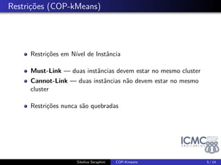 . Restrições (COP-kMeans) 
Restrições em Nível de Instância 
Must-Link — duas instâncias devem estar no mesmo cluster 
Cannot-Link — duas instâncias não devem estar no mesmo 
cluster 
Restrições nunca são quebradas 
Sibelius Seraphini COP-Kmeans 5 / 14 
 