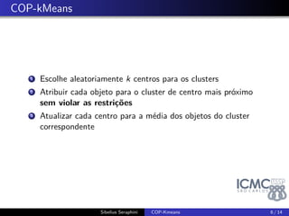 . COP-kMeans 
1. Escolhe aleatoriamente k centros para os clusters 
2. Atribuir cada objeto para o cluster de centro mais próximo 
sem violar as restrições 
3. Atualizar cada centro para a média dos objetos do cluster 
correspondente 
Sibelius Seraphini COP-Kmeans 6 / 14 
 