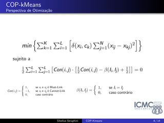 . 
COP-kMeans 
Perspectiva de Otimização 
min 
{ΣKk 
=1 
ΣLi 
=1 
[ 
(xi; ck) 
ΣN j=1(xij  xkj)2 
]} 
sujeito a 
1 
2 
ΣL 
i=1 
ΣLj 
=1 
[ 
Con(i; j)  
[ 1 
2 Con(i; j)   
