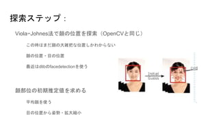 探索ステップ：
Viola−Johnes法で顔の位置を探索（OpenCVと同じ）
この時はまだ顔の大雑把な位置しかわからない
顔の位置・目の位置
最近はdlibのfacedetectionを使う
顔部位の初期推定値を求める
平均顔を使う
目の位置から姿勢・拡大縮小
 