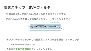 探索ステップ：SVMフィルタ
特徴点周辺を、Patch-expertsよりも大きめにクロップする
Patch-expertsでクロップ画像のテンプレートマッチングをする
テンプレートマッチングした結果高スコアだった箇所をフィルタリング
結果をResponse imageとする
その後二変数二次関数にフィッティングする
 
