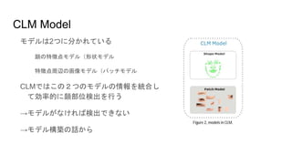 CLM Model
モデルは2つに分かれている
顔の特徴点モデル（形状モデル
特徴点周辺の画像モデル（パッチモデル
CLMではこの２つのモデルの情報を統合し
て効率的に顔部位検出を行う
→モデルがなければ検出できない
→モデル構築の話から
 