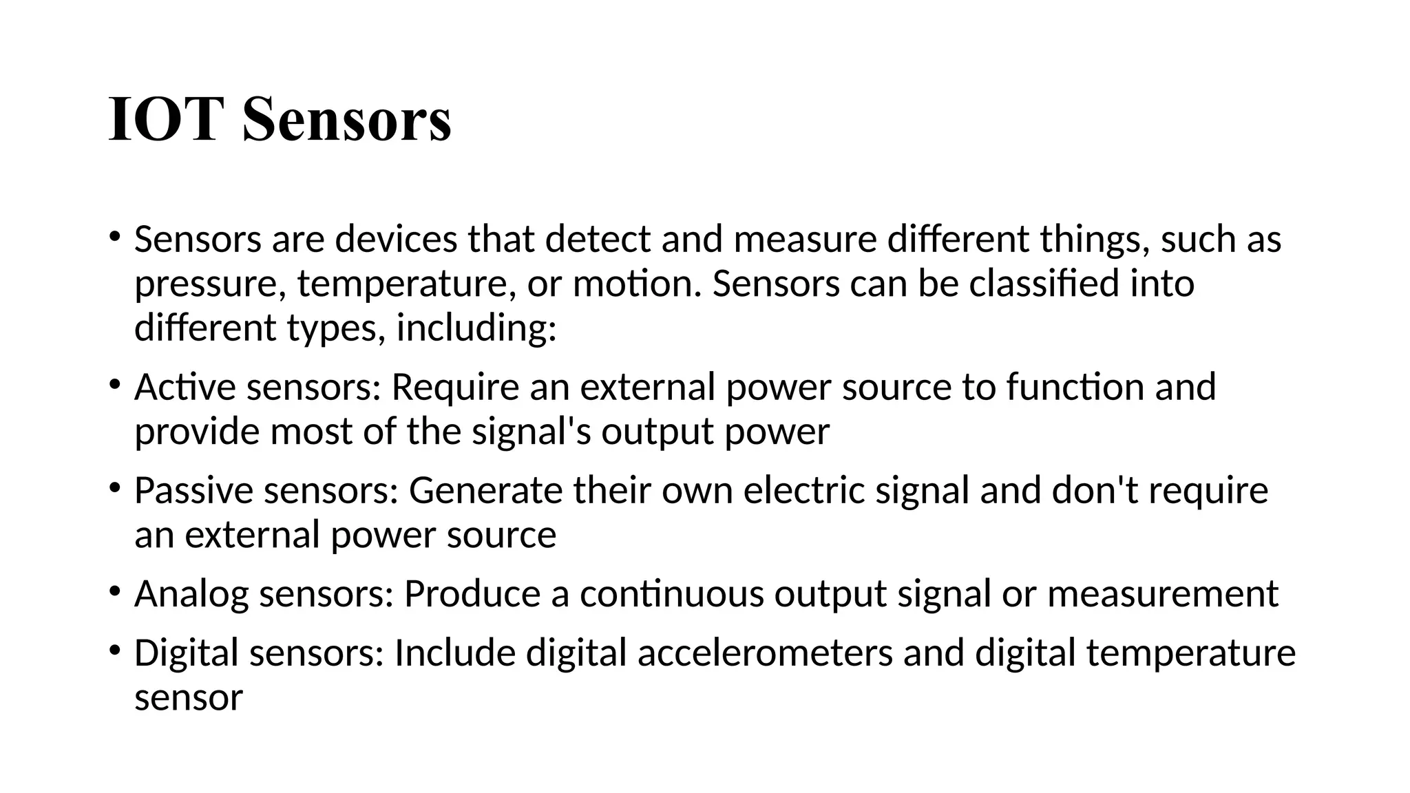 IOT Sensors
• Sensors are devices that detect and measure different things, such as
pressure, temperature, or motion. Sensors can be classified into
different types, including:
• Active sensors: Require an external power source to function and
provide most of the signal's output power
• Passive sensors: Generate their own electric signal and don't require
an external power source
• Analog sensors: Produce a continuous output signal or measurement
• Digital sensors: Include digital accelerometers and digital temperature
sensor
 