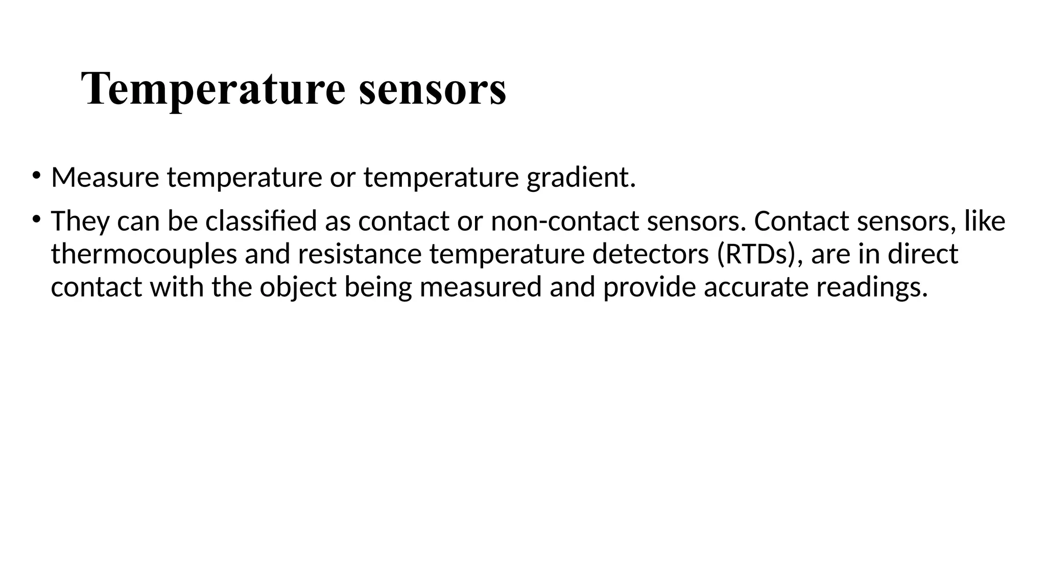 Temperature sensors
• Measure temperature or temperature gradient.
• They can be classified as contact or non-contact sensors. Contact sensors, like
thermocouples and resistance temperature detectors (RTDs), are in direct
contact with the object being measured and provide accurate readings.
 