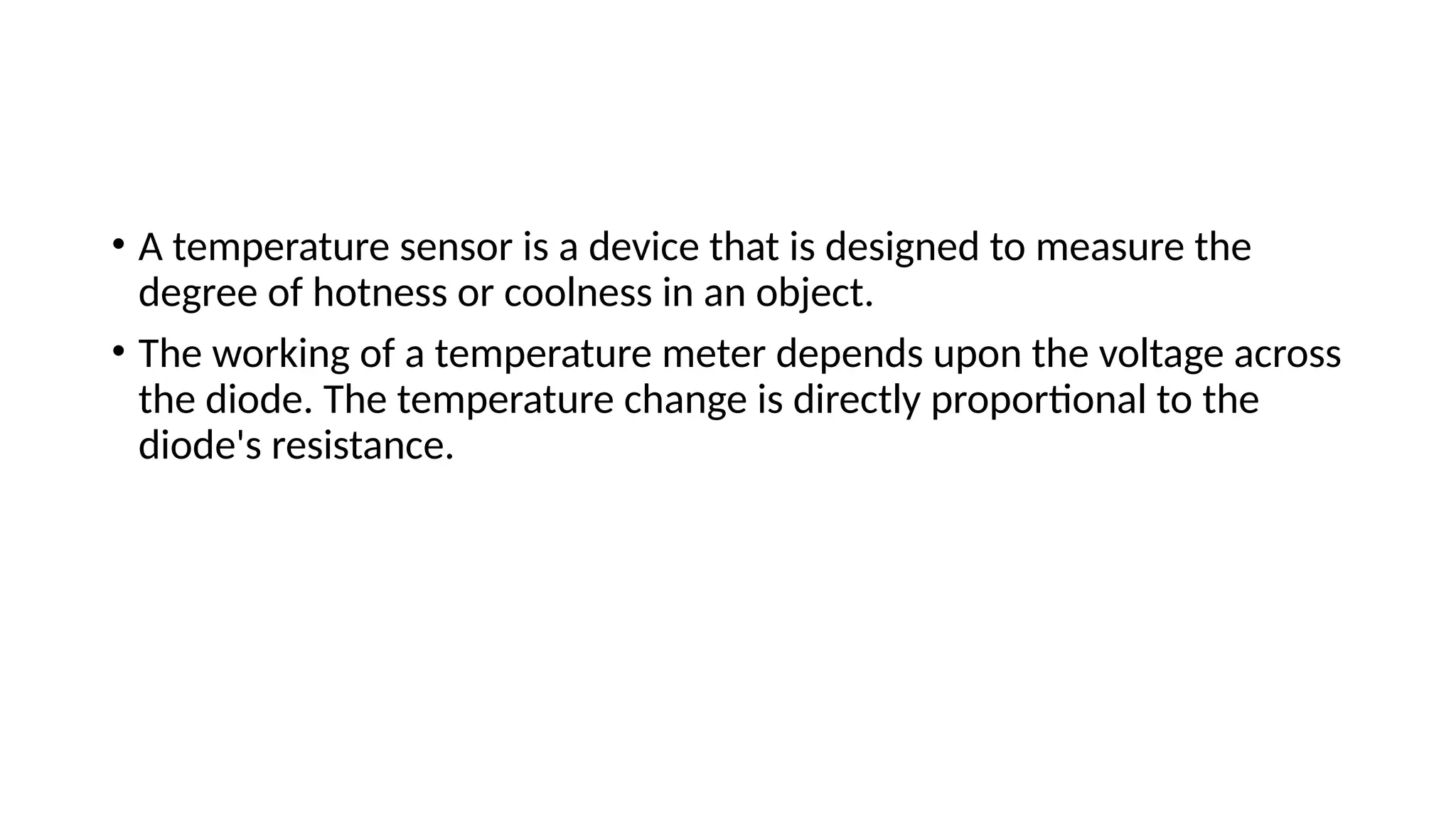 • A temperature sensor is a device that is designed to measure the
degree of hotness or coolness in an object.
• The working of a temperature meter depends upon the voltage across
the diode. The temperature change is directly proportional to the
diode's resistance.
 