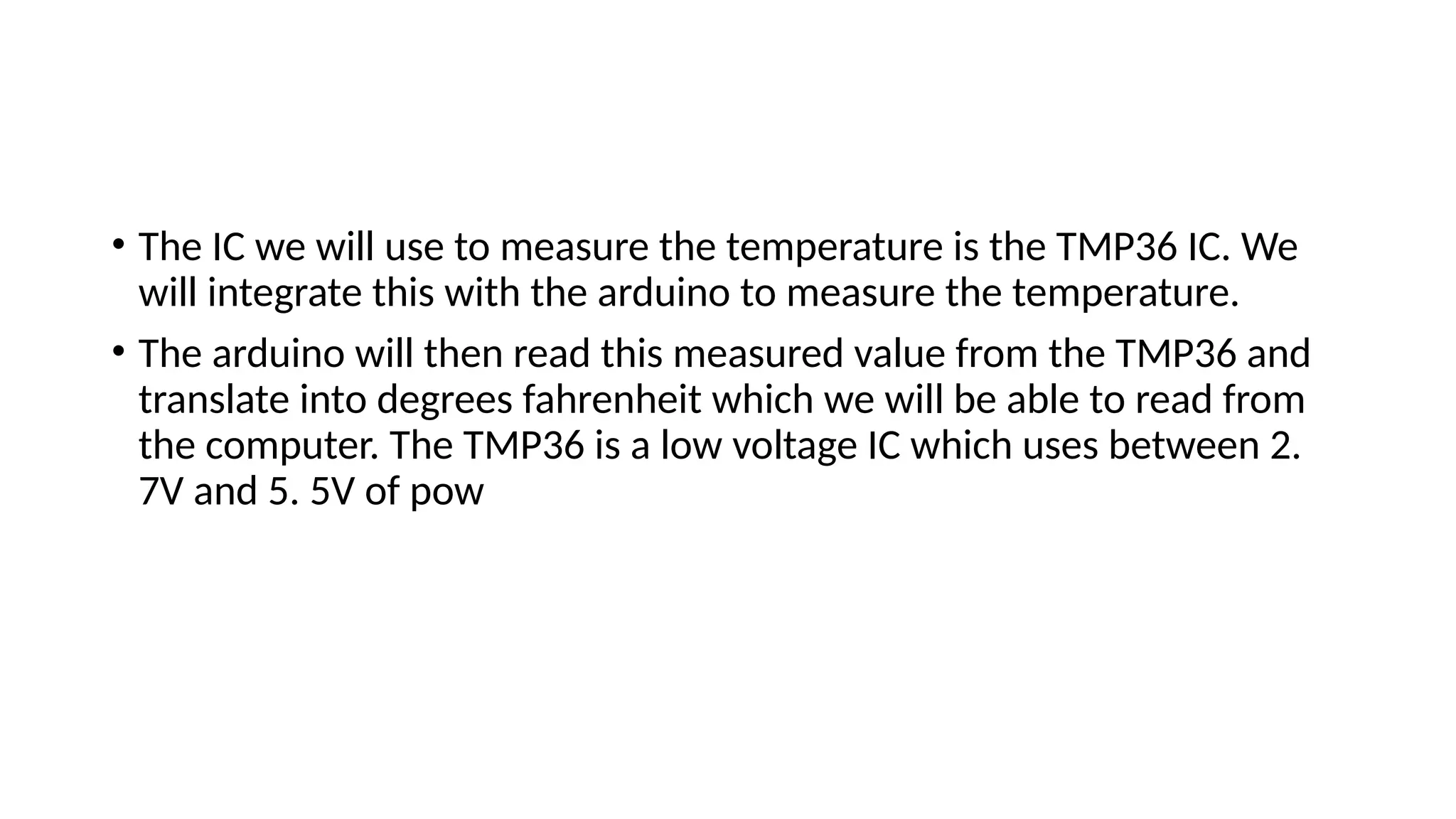 • The IC we will use to measure the temperature is the TMP36 IC. We
will integrate this with the arduino to measure the temperature.
• The arduino will then read this measured value from the TMP36 and
translate into degrees fahrenheit which we will be able to read from
the computer. The TMP36 is a low voltage IC which uses between 2.
7V and 5. 5V of pow
 