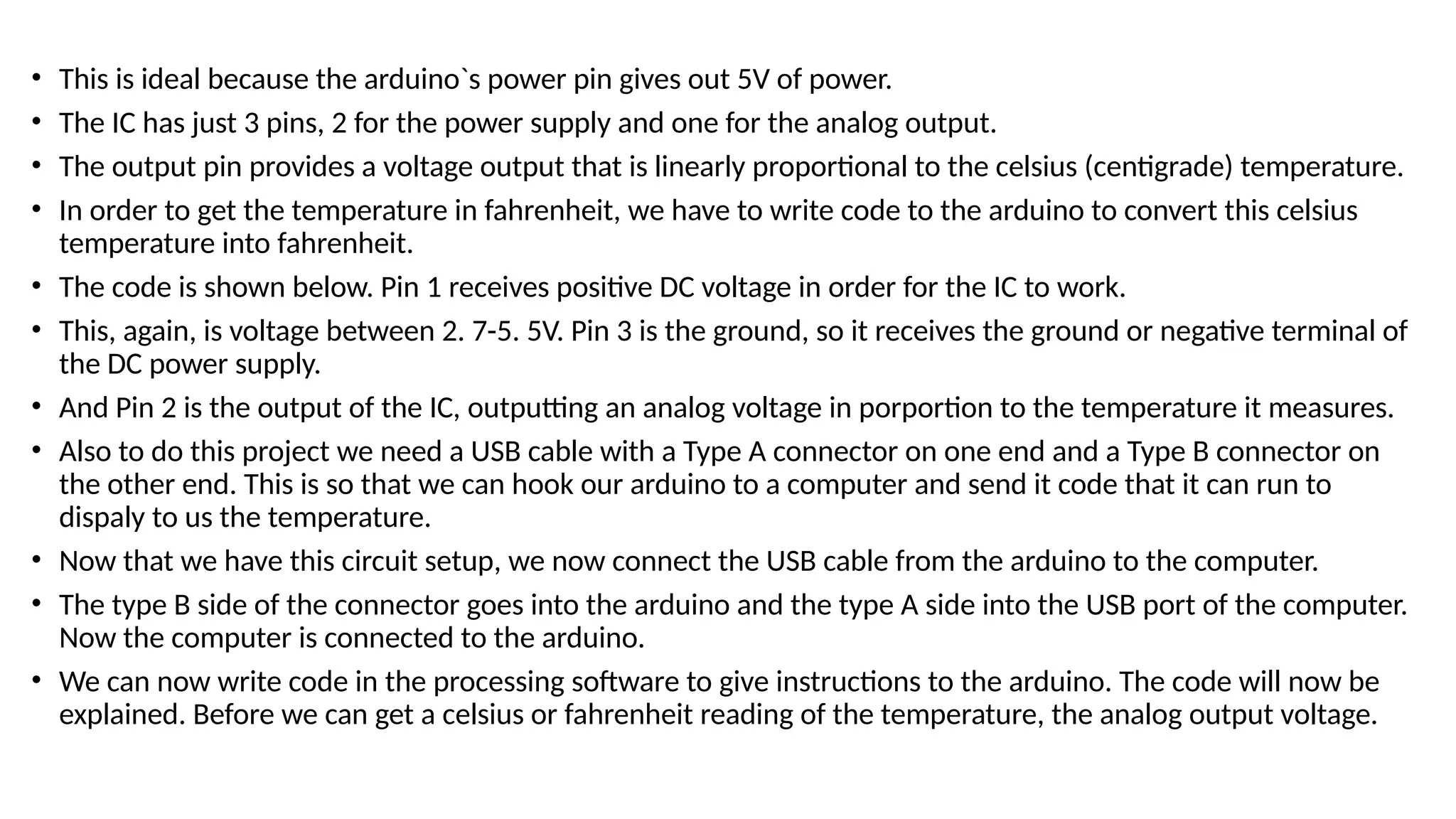 • This is ideal because the arduino`s power pin gives out 5V of power.
• The IC has just 3 pins, 2 for the power supply and one for the analog output.
• The output pin provides a voltage output that is linearly proportional to the celsius (centigrade) temperature.
• In order to get the temperature in fahrenheit, we have to write code to the arduino to convert this celsius
temperature into fahrenheit.
• The code is shown below. Pin 1 receives positive DC voltage in order for the IC to work.
• This, again, is voltage between 2. 7-5. 5V. Pin 3 is the ground, so it receives the ground or negative terminal of
the DC power supply.
• And Pin 2 is the output of the IC, outputting an analog voltage in porportion to the temperature it measures.
• Also to do this project we need a USB cable with a Type A connector on one end and a Type B connector on
the other end. This is so that we can hook our arduino to a computer and send it code that it can run to
dispaly to us the temperature.
• Now that we have this circuit setup, we now connect the USB cable from the arduino to the computer.
• The type B side of the connector goes into the arduino and the type A side into the USB port of the computer.
Now the computer is connected to the arduino.
• We can now write code in the processing software to give instructions to the arduino. The code will now be
explained. Before we can get a celsius or fahrenheit reading of the temperature, the analog output voltage.
 