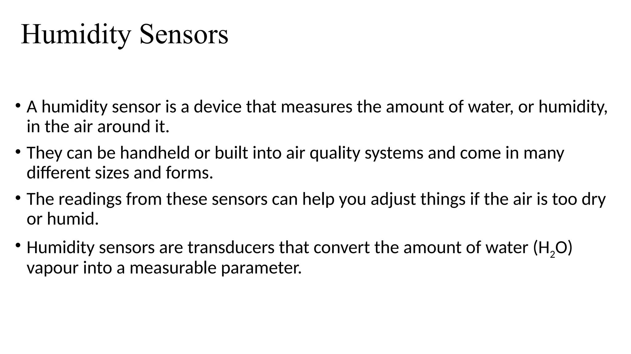 Humidity Sensors
• A humidity sensor is a device that measures the amount of water, or humidity,
in the air around it.
• They can be handheld or built into air quality systems and come in many
different sizes and forms.
• The readings from these sensors can help you adjust things if the air is too dry
or humid.
• Humidity sensors are transducers that convert the amount of water (H2O)
vapour into a measurable parameter.
 