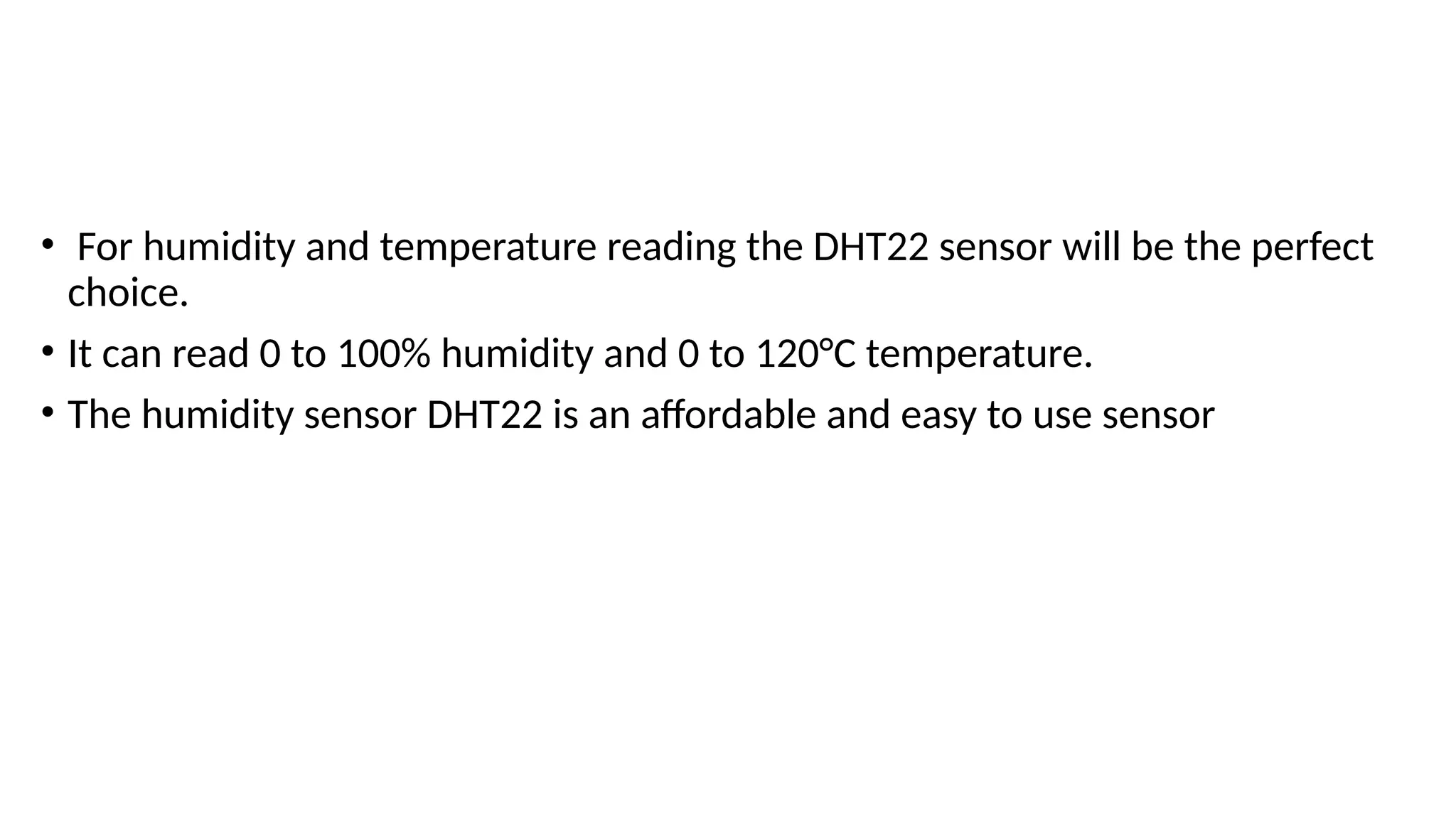 • For humidity and temperature reading the DHT22 sensor will be the perfect
choice.
• It can read 0 to 100% humidity and 0 to 120°C temperature.
• The humidity sensor DHT22 is an affordable and easy to use sensor
 