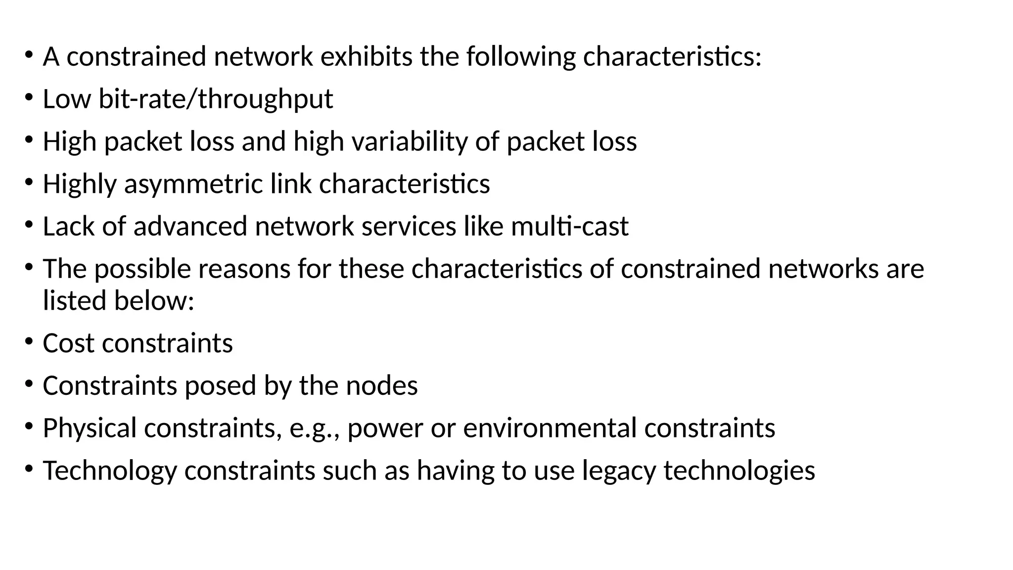 • A constrained network exhibits the following characteristics:
• Low bit-rate/throughput
• High packet loss and high variability of packet loss
• Highly asymmetric link characteristics
• Lack of advanced network services like multi-cast
• The possible reasons for these characteristics of constrained networks are
listed below:
• Cost constraints
• Constraints posed by the nodes
• Physical constraints, e.g., power or environmental constraints
• Technology constraints such as having to use legacy technologies
 