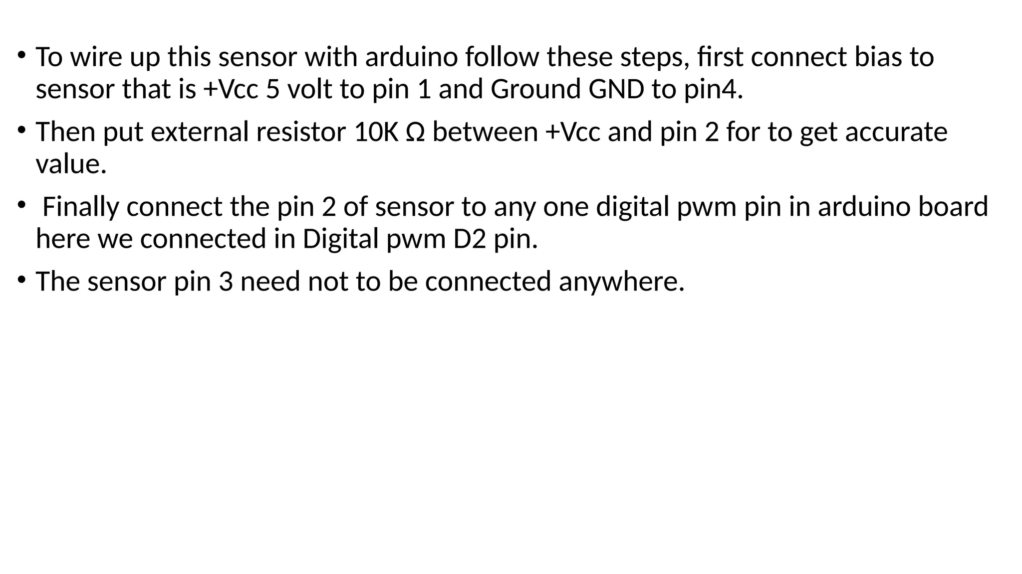 • To wire up this sensor with arduino follow these steps, first connect bias to
sensor that is +Vcc 5 volt to pin 1 and Ground GND to pin4.
• Then put external resistor 10K Ω between +Vcc and pin 2 for to get accurate
value.
• Finally connect the pin 2 of sensor to any one digital pwm pin in arduino board
here we connected in Digital pwm D2 pin.
• The sensor pin 3 need not to be connected anywhere.
 
