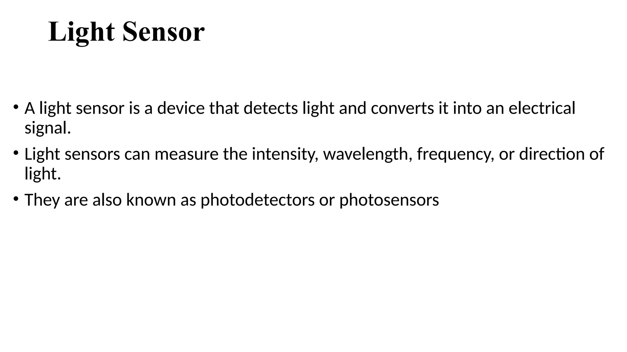 Light Sensor
• A light sensor is a device that detects light and converts it into an electrical
signal.
• Light sensors can measure the intensity, wavelength, frequency, or direction of
light.
• They are also known as photodetectors or photosensors
 