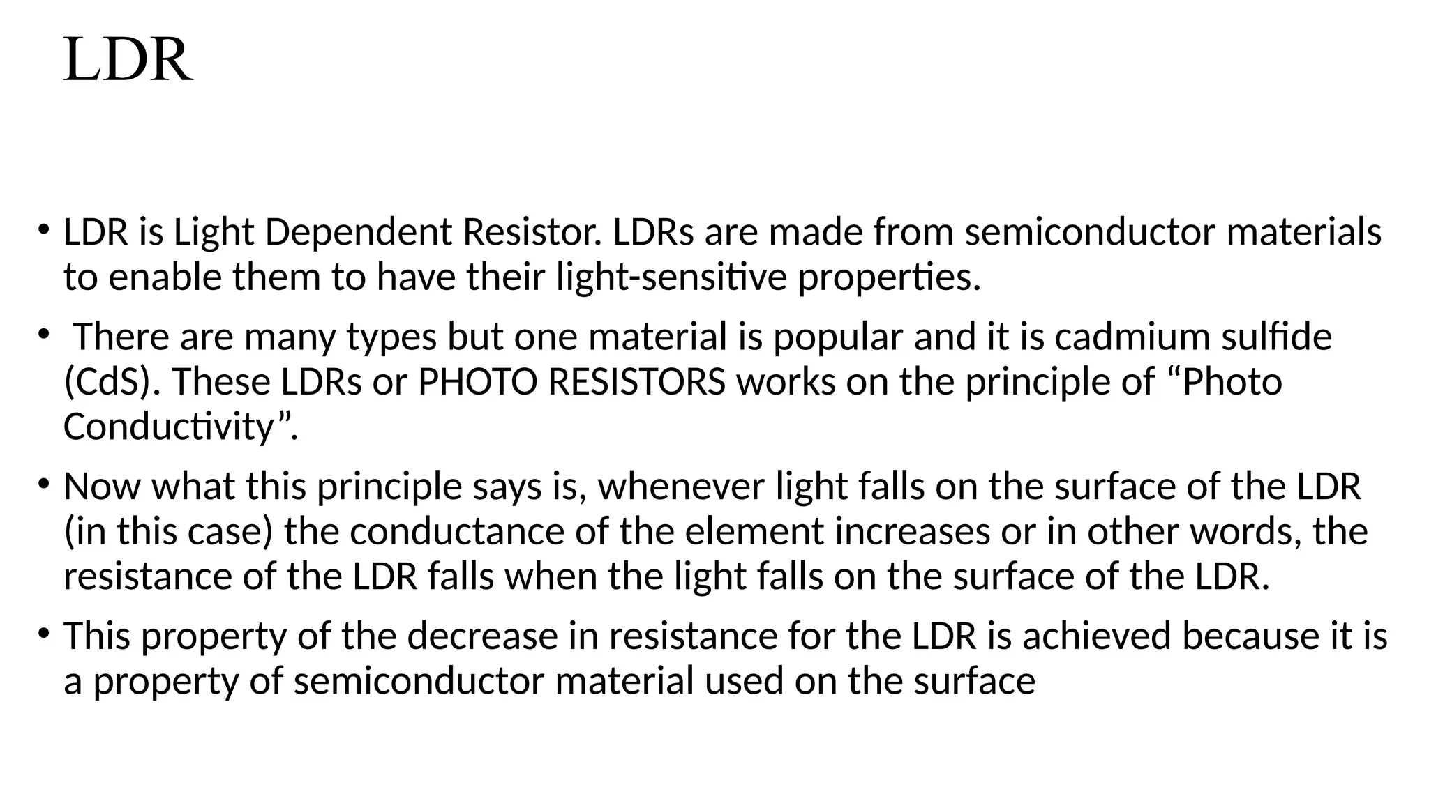 LDR
• LDR is Light Dependent Resistor. LDRs are made from semiconductor materials
to enable them to have their light-sensitive properties.
• There are many types but one material is popular and it is cadmium sulfide
(CdS). These LDRs or PHOTO RESISTORS works on the principle of “Photo
Conductivity”.
• Now what this principle says is, whenever light falls on the surface of the LDR
(in this case) the conductance of the element increases or in other words, the
resistance of the LDR falls when the light falls on the surface of the LDR.
• This property of the decrease in resistance for the LDR is achieved because it is
a property of semiconductor material used on the surface
 