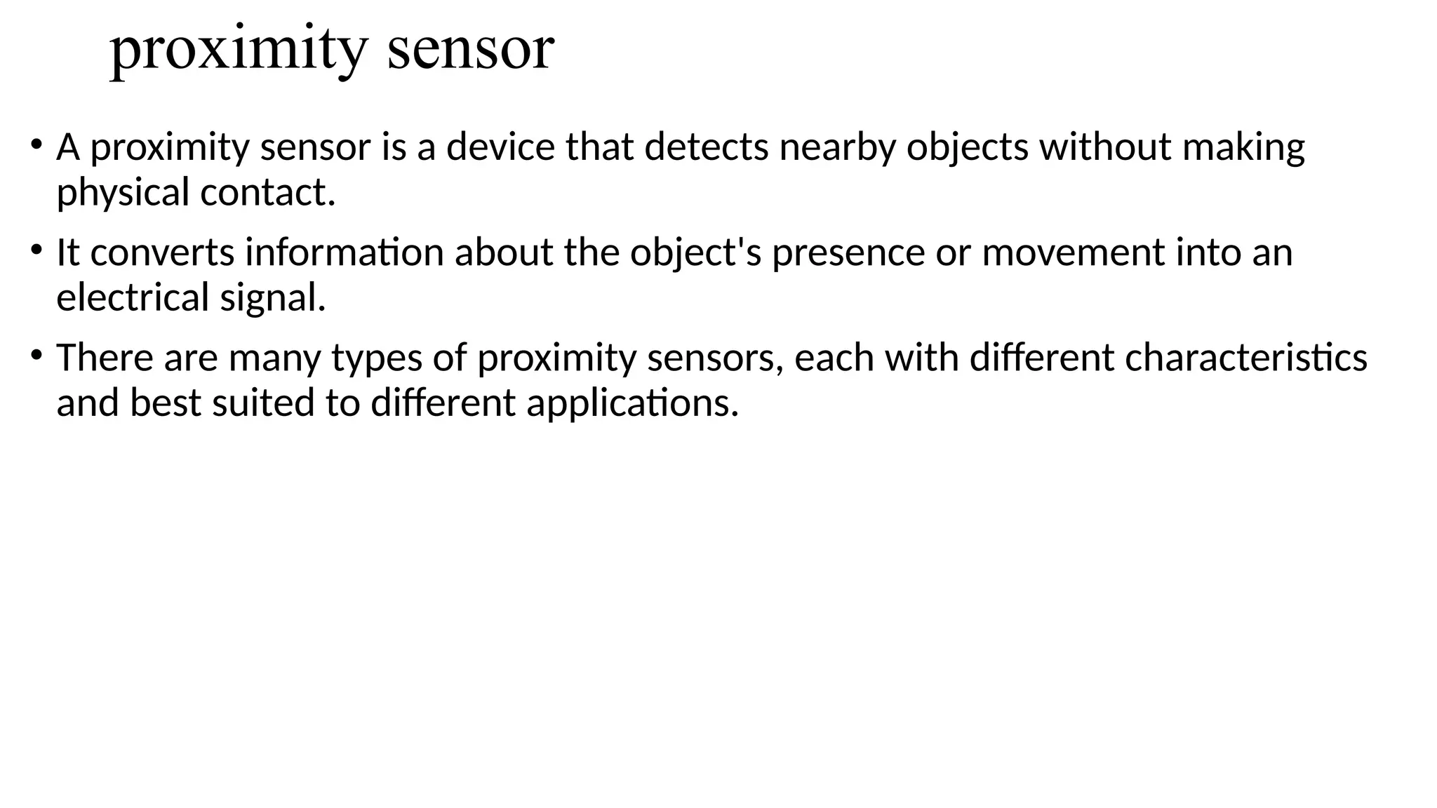proximity sensor
• A proximity sensor is a device that detects nearby objects without making
physical contact.
• It converts information about the object's presence or movement into an
electrical signal.
• There are many types of proximity sensors, each with different characteristics
and best suited to different applications.
 