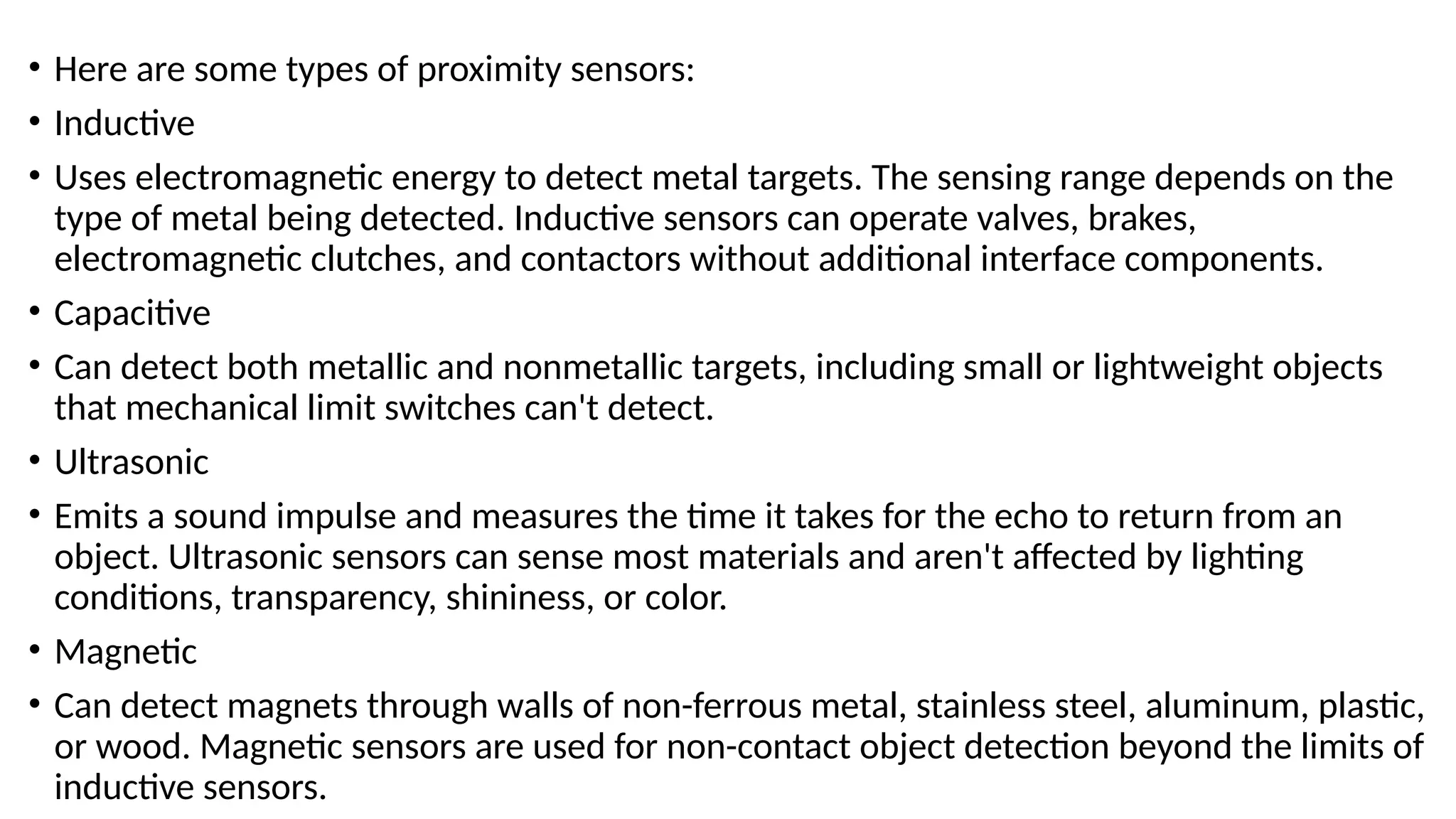 • Here are some types of proximity sensors:
• Inductive
• Uses electromagnetic energy to detect metal targets. The sensing range depends on the
type of metal being detected. Inductive sensors can operate valves, brakes,
electromagnetic clutches, and contactors without additional interface components.
• Capacitive
• Can detect both metallic and nonmetallic targets, including small or lightweight objects
that mechanical limit switches can't detect.
• Ultrasonic
• Emits a sound impulse and measures the time it takes for the echo to return from an
object. Ultrasonic sensors can sense most materials and aren't affected by lighting
conditions, transparency, shininess, or color.
• Magnetic
• Can detect magnets through walls of non-ferrous metal, stainless steel, aluminum, plastic,
or wood. Magnetic sensors are used for non-contact object detection beyond the limits of
inductive sensors.
 