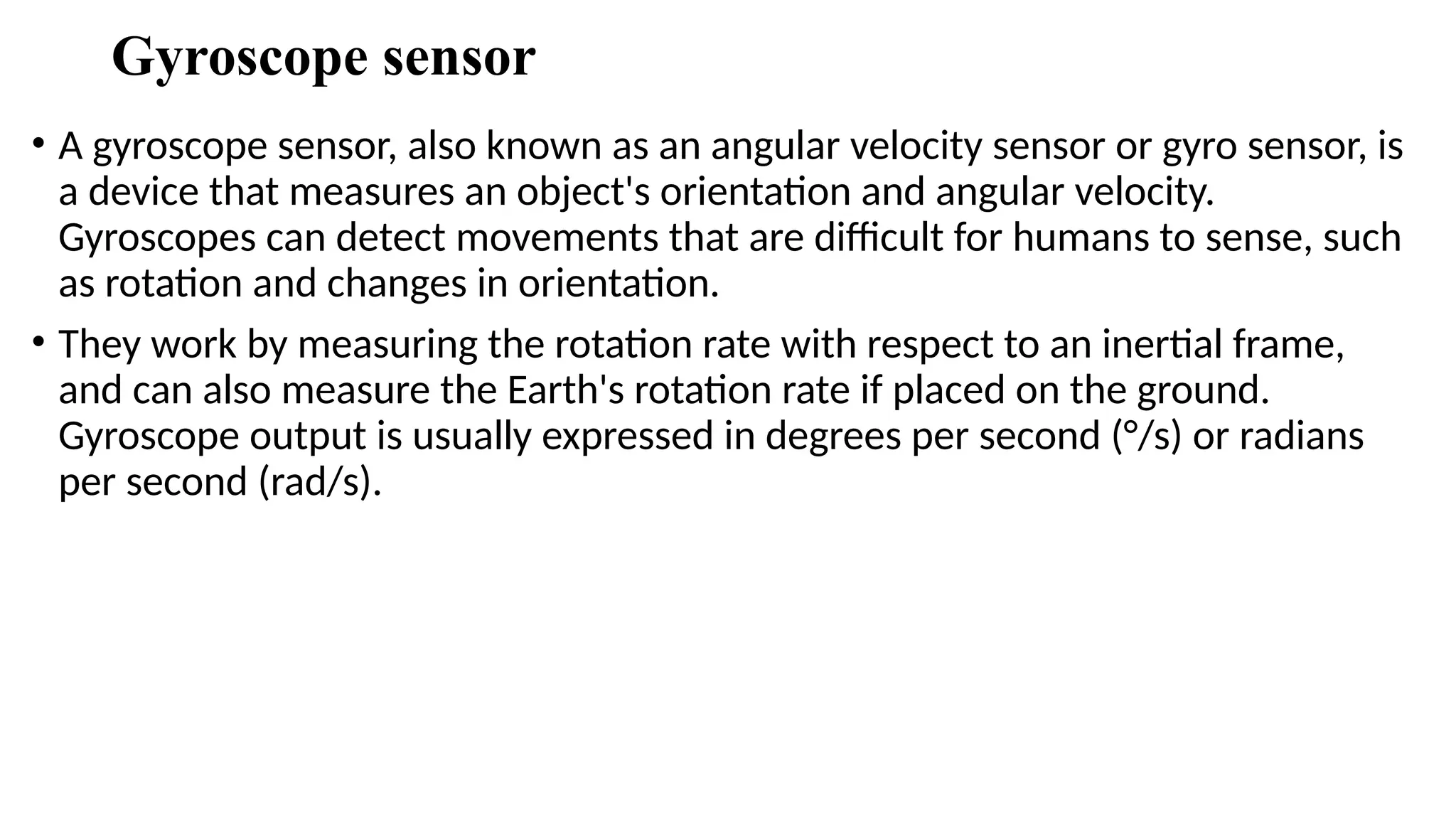 Gyroscope sensor
• A gyroscope sensor, also known as an angular velocity sensor or gyro sensor, is
a device that measures an object's orientation and angular velocity.
Gyroscopes can detect movements that are difficult for humans to sense, such
as rotation and changes in orientation.
• They work by measuring the rotation rate with respect to an inertial frame,
and can also measure the Earth's rotation rate if placed on the ground.
Gyroscope output is usually expressed in degrees per second (°/s) or radians
per second (rad/s).
 