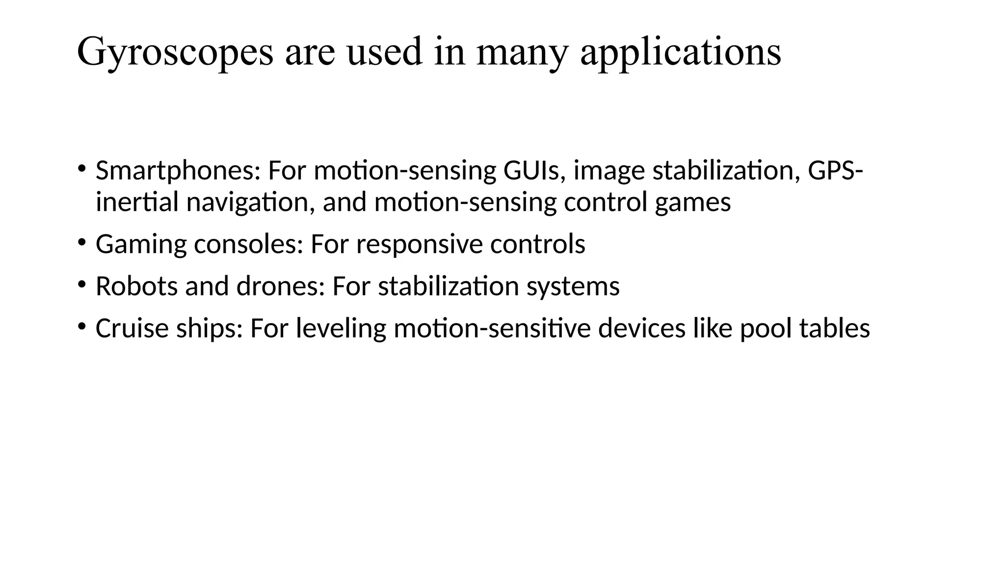 Gyroscopes are used in many applications
• Smartphones: For motion-sensing GUIs, image stabilization, GPS-
inertial navigation, and motion-sensing control games
• Gaming consoles: For responsive controls
• Robots and drones: For stabilization systems
• Cruise ships: For leveling motion-sensitive devices like pool tables
 