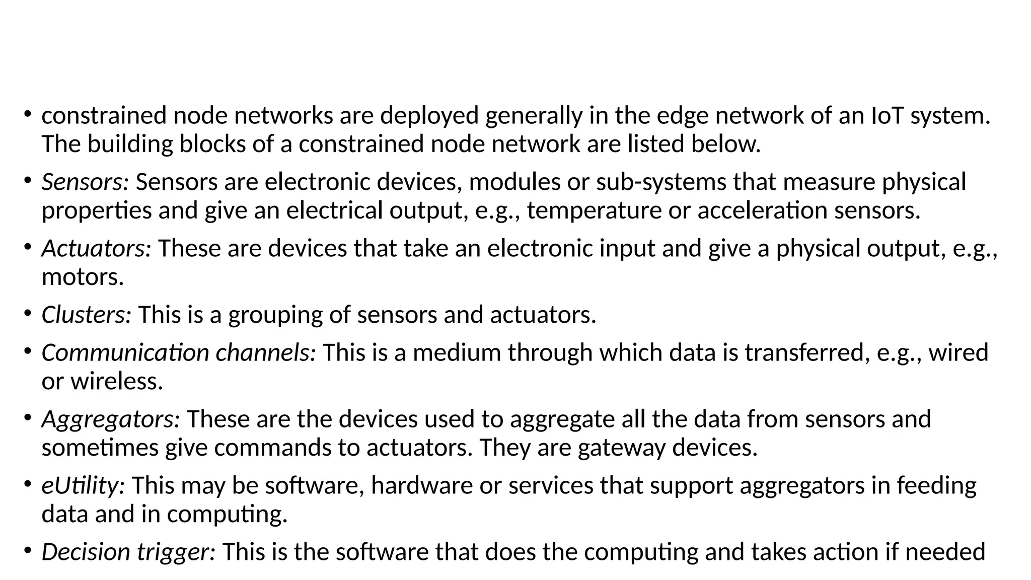 • constrained node networks are deployed generally in the edge network of an IoT system.
The building blocks of a constrained node network are listed below.
• Sensors: Sensors are electronic devices, modules or sub-systems that measure physical
properties and give an electrical output, e.g., temperature or acceleration sensors.
• Actuators: These are devices that take an electronic input and give a physical output, e.g.,
motors.
• Clusters: This is a grouping of sensors and actuators.
• Communication channels: This is a medium through which data is transferred, e.g., wired
or wireless.
• Aggregators: These are the devices used to aggregate all the data from sensors and
sometimes give commands to actuators. They are gateway devices.
• eUtility: This may be software, hardware or services that support aggregators in feeding
data and in computing.
• Decision trigger: This is the software that does the computing and takes action if needed
 