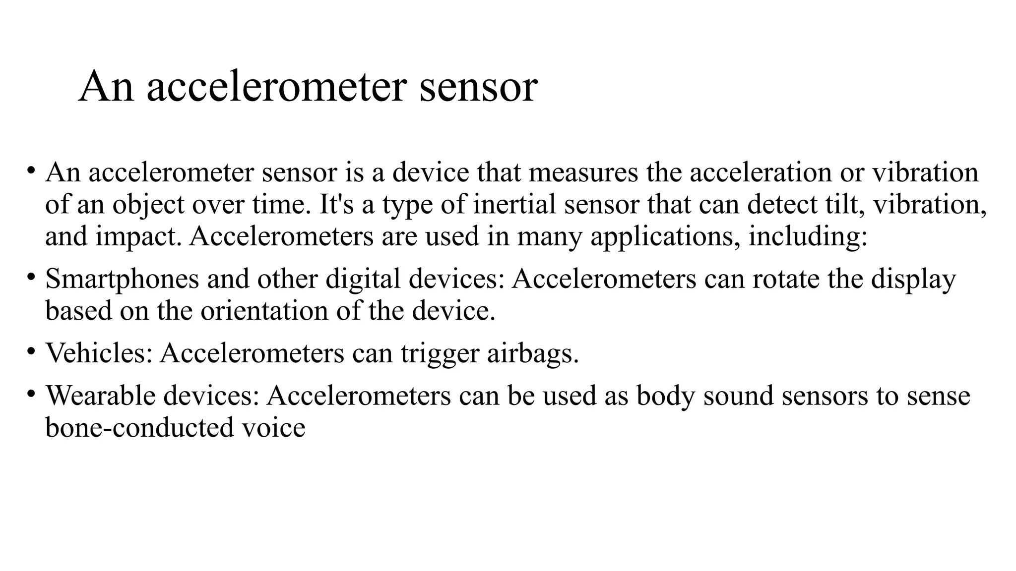 An accelerometer sensor
• An accelerometer sensor is a device that measures the acceleration or vibration
of an object over time. It's a type of inertial sensor that can detect tilt, vibration,
and impact. Accelerometers are used in many applications, including:
• Smartphones and other digital devices: Accelerometers can rotate the display
based on the orientation of the device.
• Vehicles: Accelerometers can trigger airbags.
• Wearable devices: Accelerometers can be used as body sound sensors to sense
bone-conducted voice
 