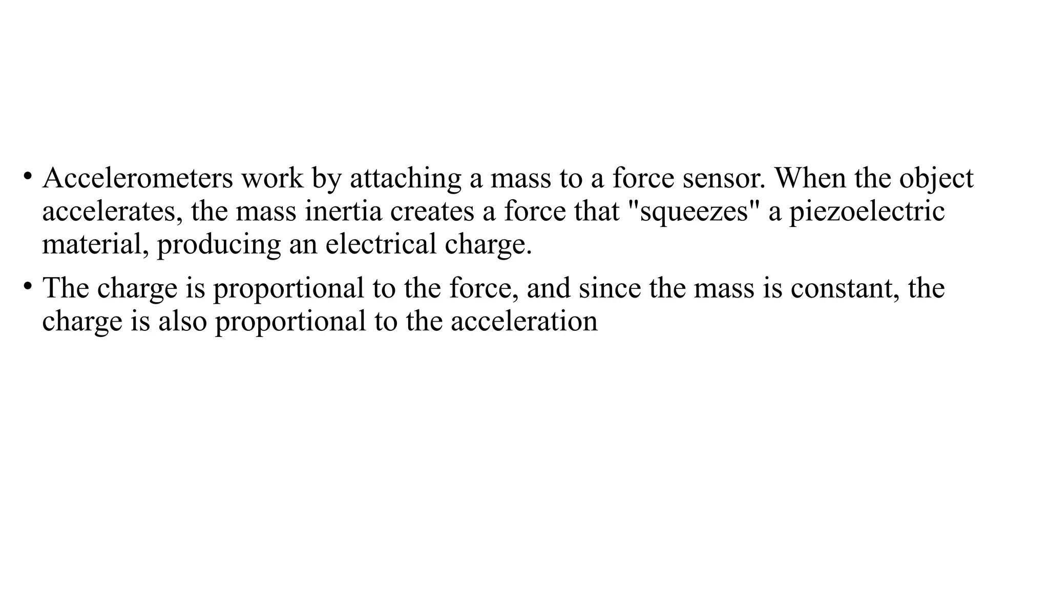 • Accelerometers work by attaching a mass to a force sensor. When the object
accelerates, the mass inertia creates a force that "squeezes" a piezoelectric
material, producing an electrical charge.
• The charge is proportional to the force, and since the mass is constant, the
charge is also proportional to the acceleration
 