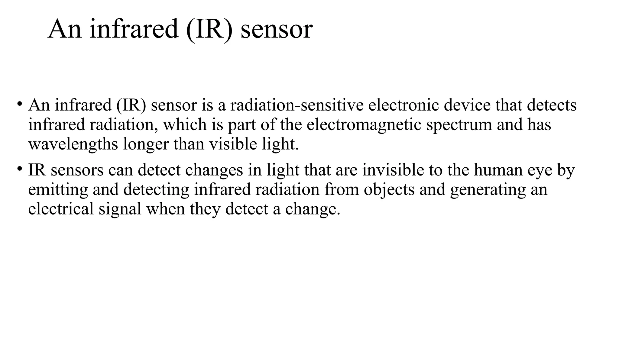 An infrared (IR) sensor
• An infrared (IR) sensor is a radiation-sensitive electronic device that detects
infrared radiation, which is part of the electromagnetic spectrum and has
wavelengths longer than visible light.
• IR sensors can detect changes in light that are invisible to the human eye by
emitting and detecting infrared radiation from objects and generating an
electrical signal when they detect a change.
 
