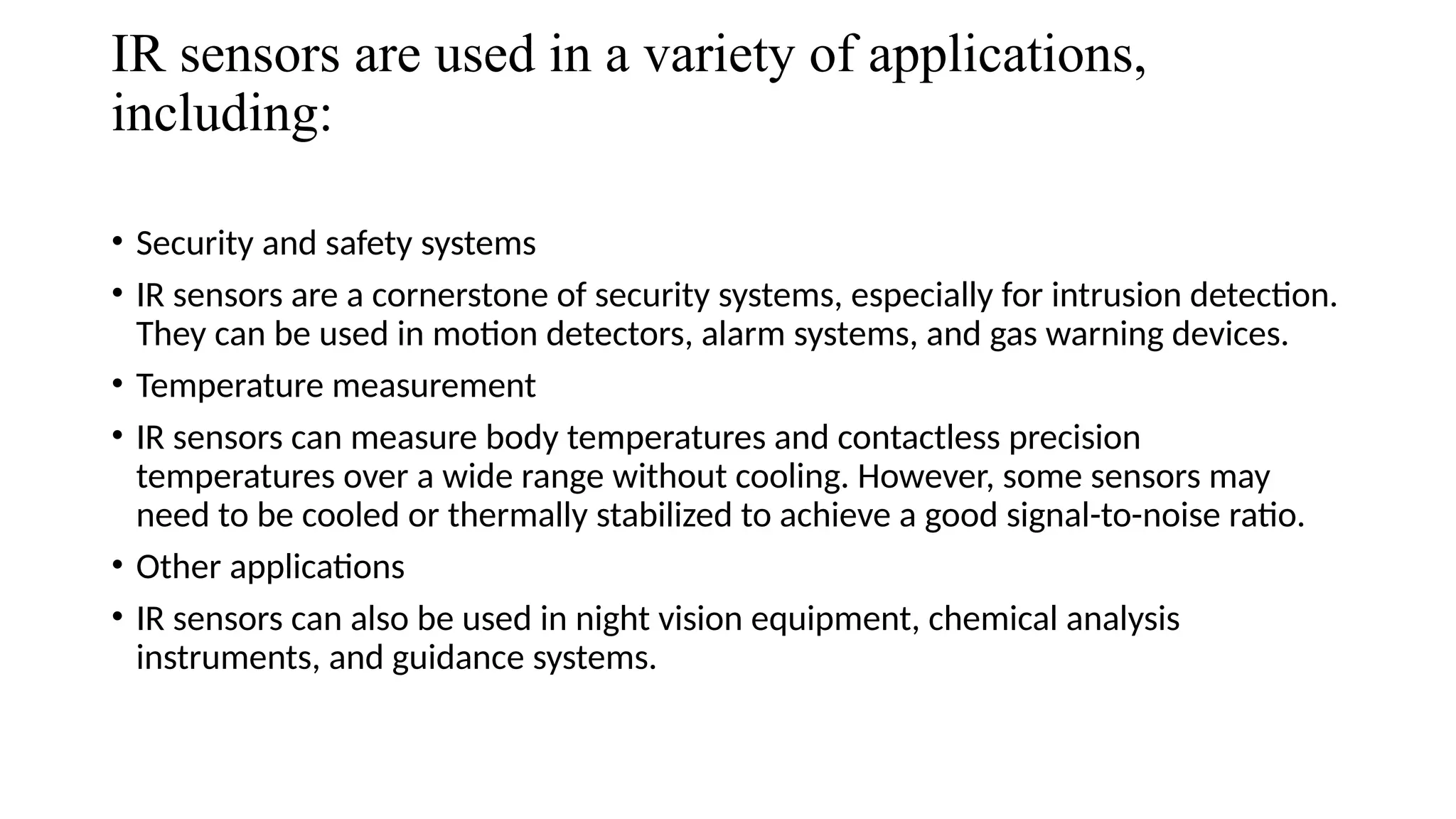 IR sensors are used in a variety of applications,
including:
• Security and safety systems
• IR sensors are a cornerstone of security systems, especially for intrusion detection.
They can be used in motion detectors, alarm systems, and gas warning devices.
• Temperature measurement
• IR sensors can measure body temperatures and contactless precision
temperatures over a wide range without cooling. However, some sensors may
need to be cooled or thermally stabilized to achieve a good signal-to-noise ratio.
• Other applications
• IR sensors can also be used in night vision equipment, chemical analysis
instruments, and guidance systems.
 