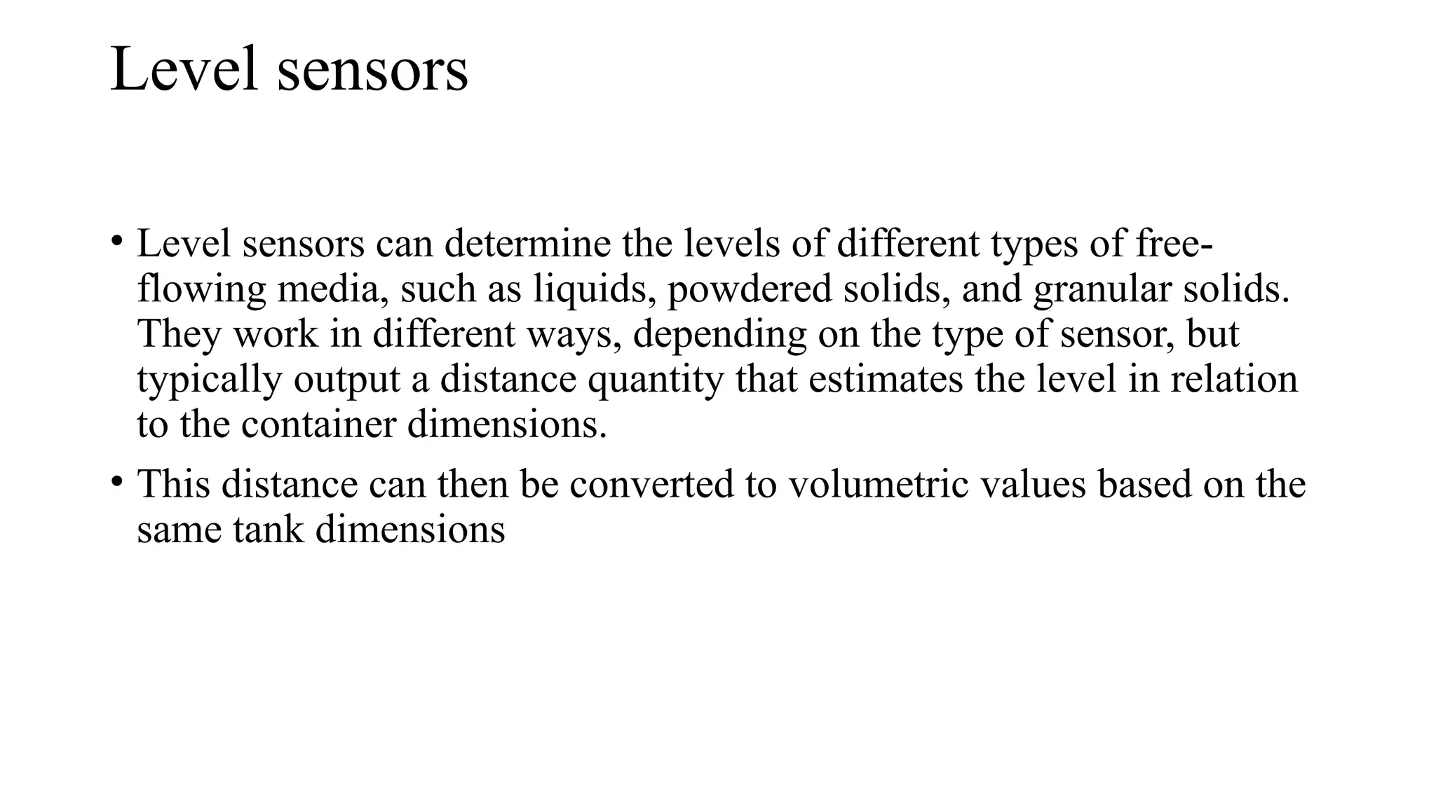 Level sensors
• Level sensors can determine the levels of different types of free-
flowing media, such as liquids, powdered solids, and granular solids.
They work in different ways, depending on the type of sensor, but
typically output a distance quantity that estimates the level in relation
to the container dimensions.
• This distance can then be converted to volumetric values based on the
same tank dimensions
 