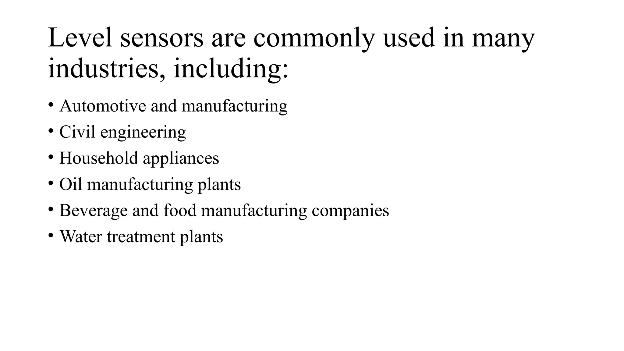 Level sensors are commonly used in many
industries, including:
• Automotive and manufacturing
• Civil engineering
• Household appliances
• Oil manufacturing plants
• Beverage and food manufacturing companies
• Water treatment plants
 