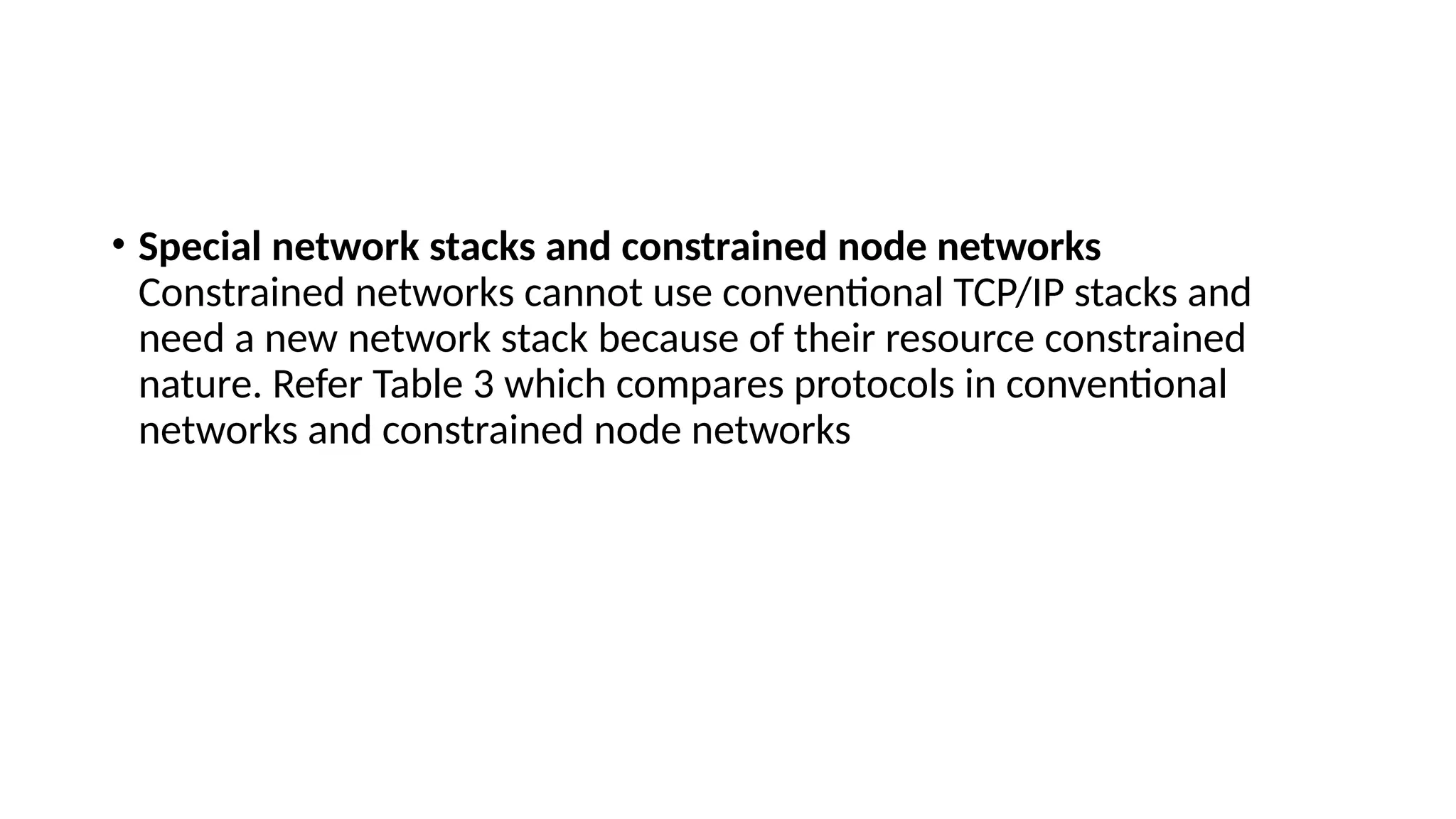 • Special network stacks and constrained node networks
Constrained networks cannot use conventional TCP/IP stacks and
need a new network stack because of their resource constrained
nature. Refer Table 3 which compares protocols in conventional
networks and constrained node networks
 