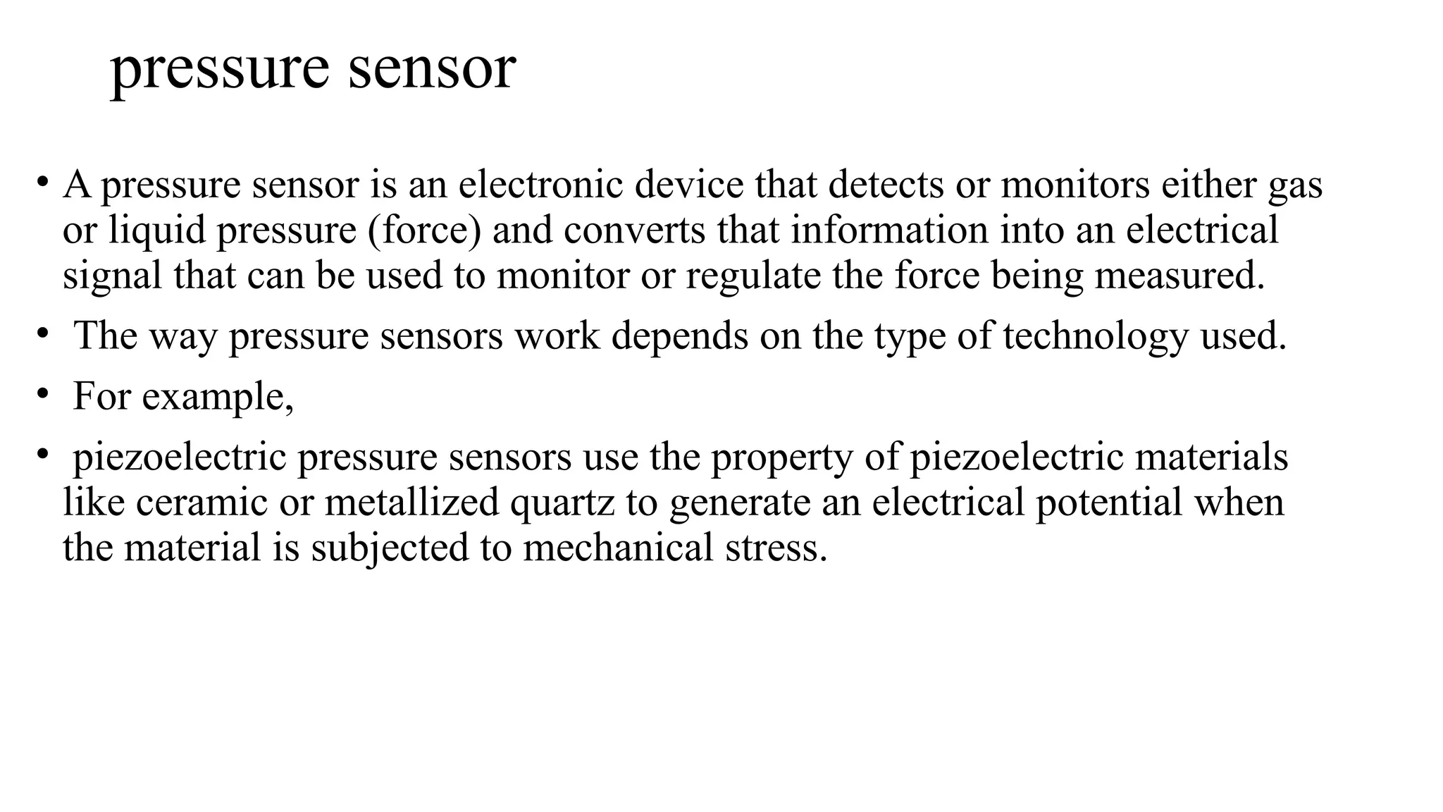 pressure sensor
• A pressure sensor is an electronic device that detects or monitors either gas
or liquid pressure (force) and converts that information into an electrical
signal that can be used to monitor or regulate the force being measured.
• The way pressure sensors work depends on the type of technology used.
• For example,
• piezoelectric pressure sensors use the property of piezoelectric materials
like ceramic or metallized quartz to generate an electrical potential when
the material is subjected to mechanical stress.
 
