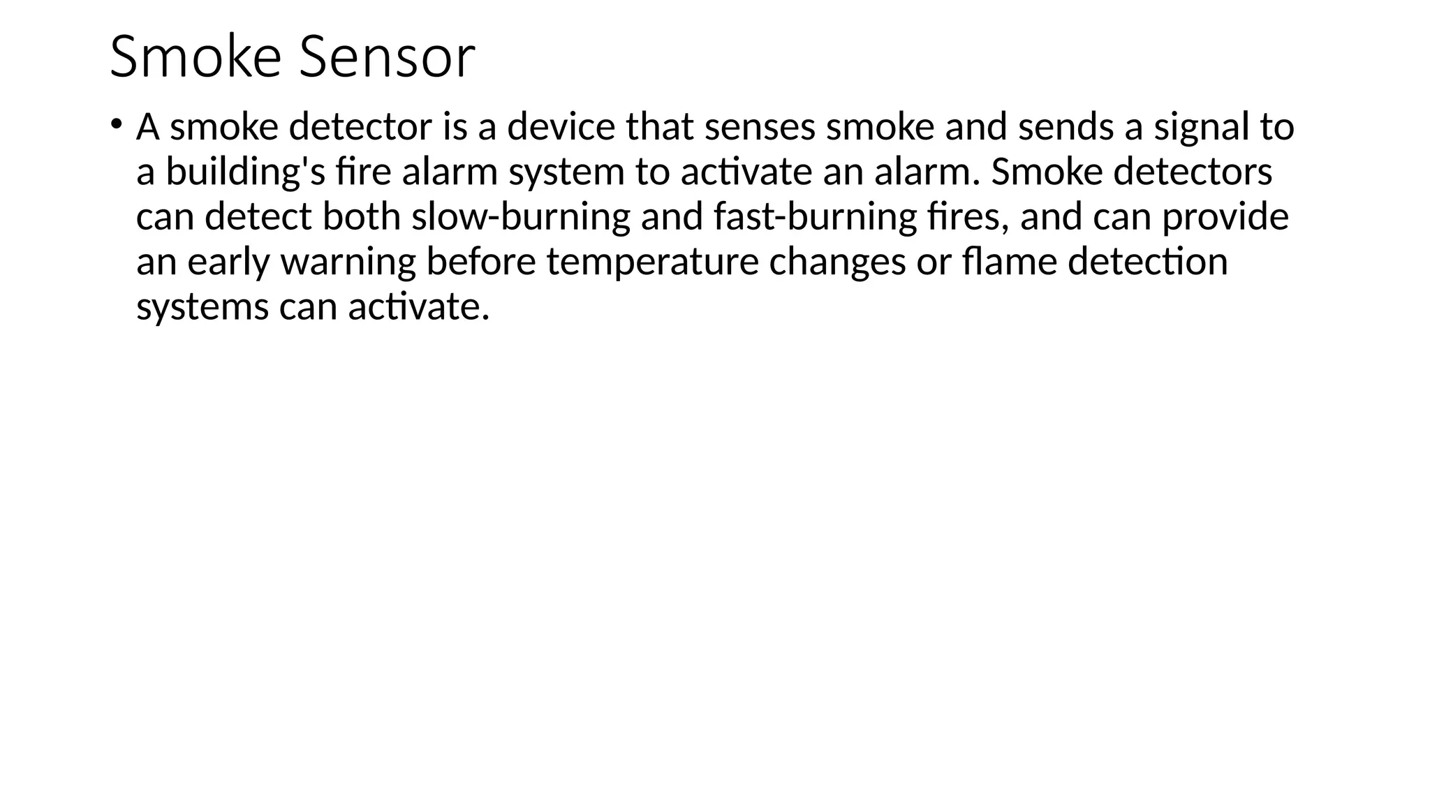 Smoke Sensor
• A smoke detector is a device that senses smoke and sends a signal to
a building's fire alarm system to activate an alarm. Smoke detectors
can detect both slow-burning and fast-burning fires, and can provide
an early warning before temperature changes or flame detection
systems can activate.
 