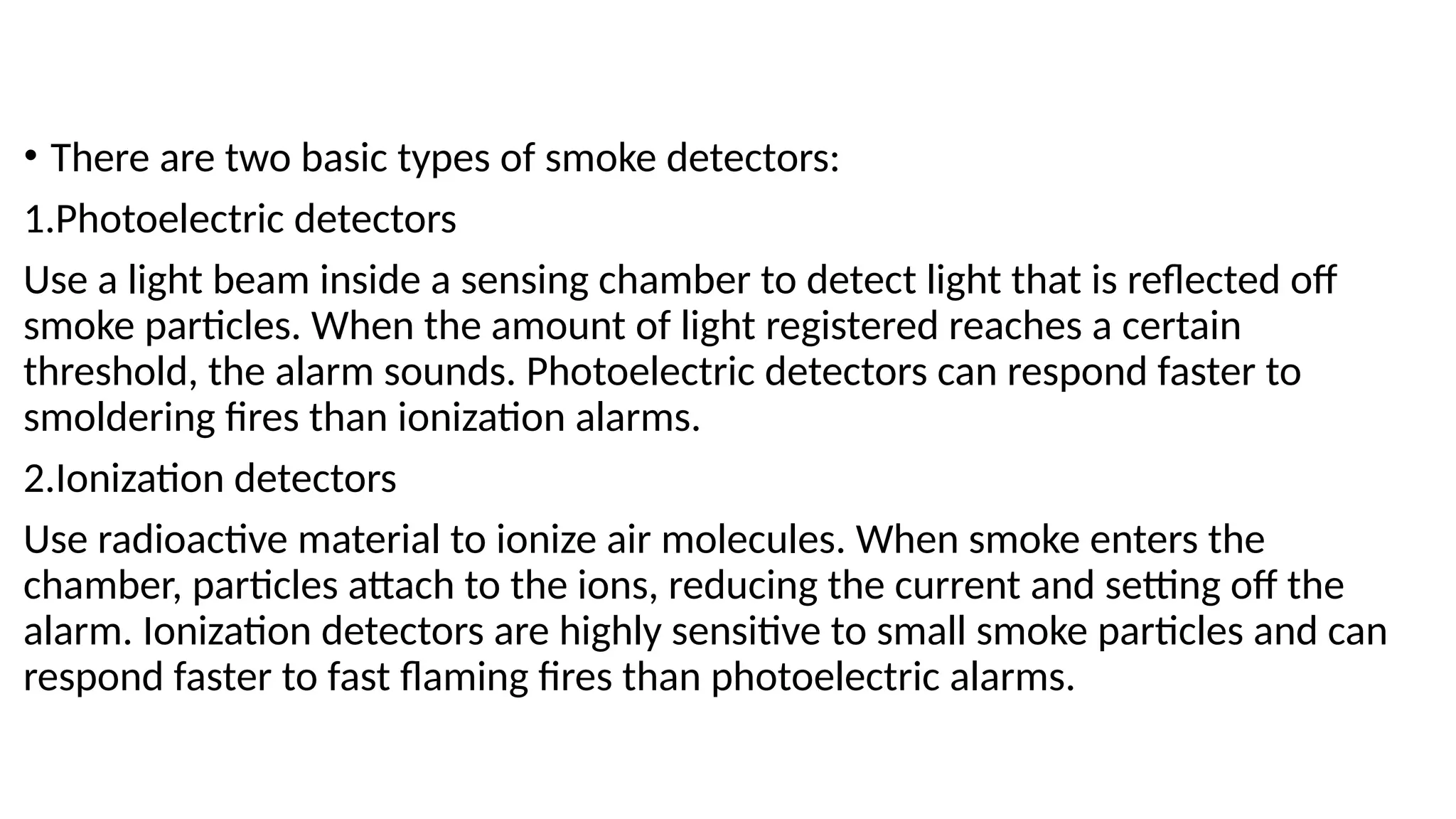 • There are two basic types of smoke detectors:
1.Photoelectric detectors
Use a light beam inside a sensing chamber to detect light that is reflected off
smoke particles. When the amount of light registered reaches a certain
threshold, the alarm sounds. Photoelectric detectors can respond faster to
smoldering fires than ionization alarms.
2.Ionization detectors
Use radioactive material to ionize air molecules. When smoke enters the
chamber, particles attach to the ions, reducing the current and setting off the
alarm. Ionization detectors are highly sensitive to small smoke particles and can
respond faster to fast flaming fires than photoelectric alarms.
 
