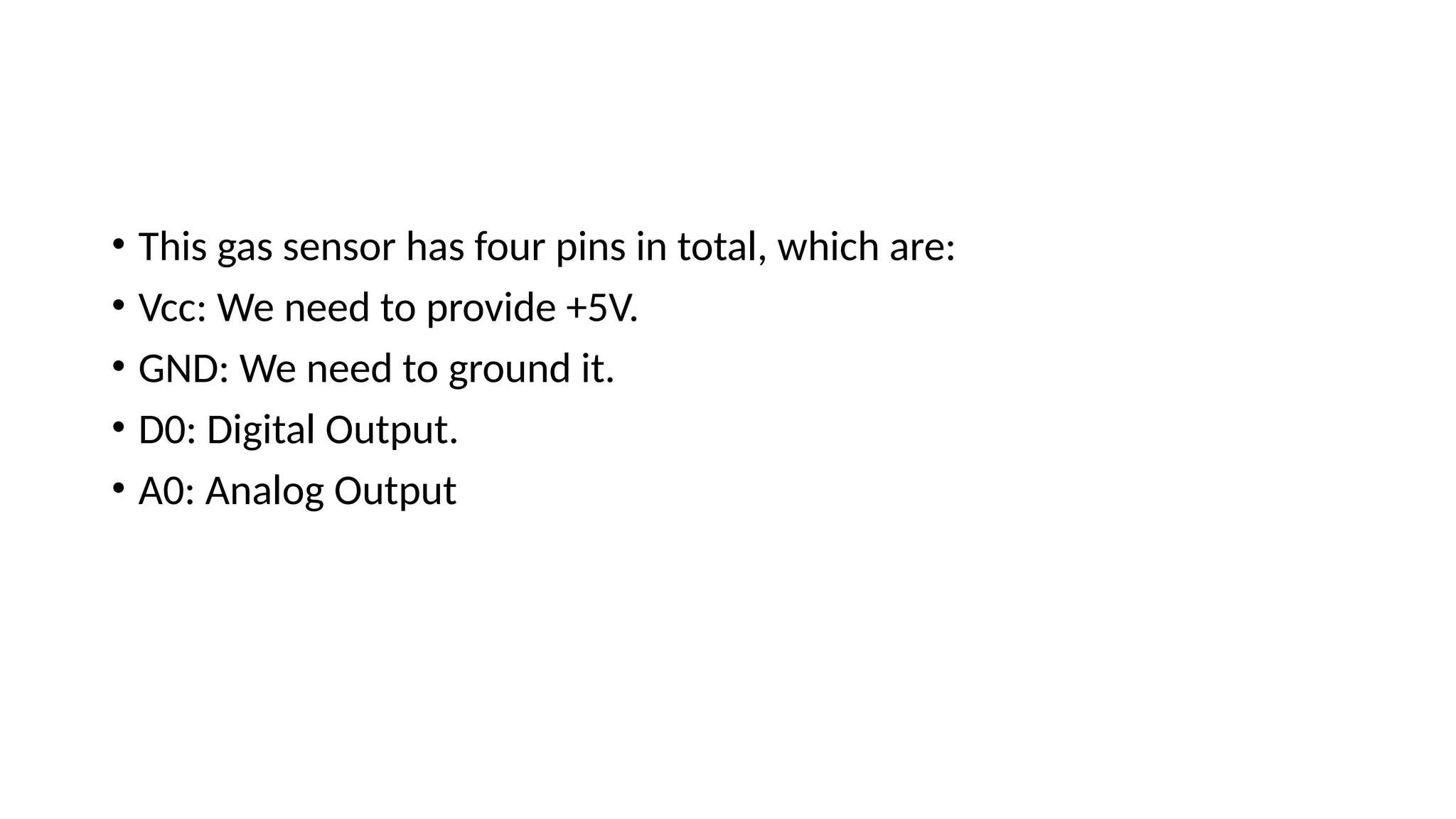 • This gas sensor has four pins in total, which are:
• Vcc: We need to provide +5V.
• GND: We need to ground it.
• D0: Digital Output.
• A0: Analog Output
 