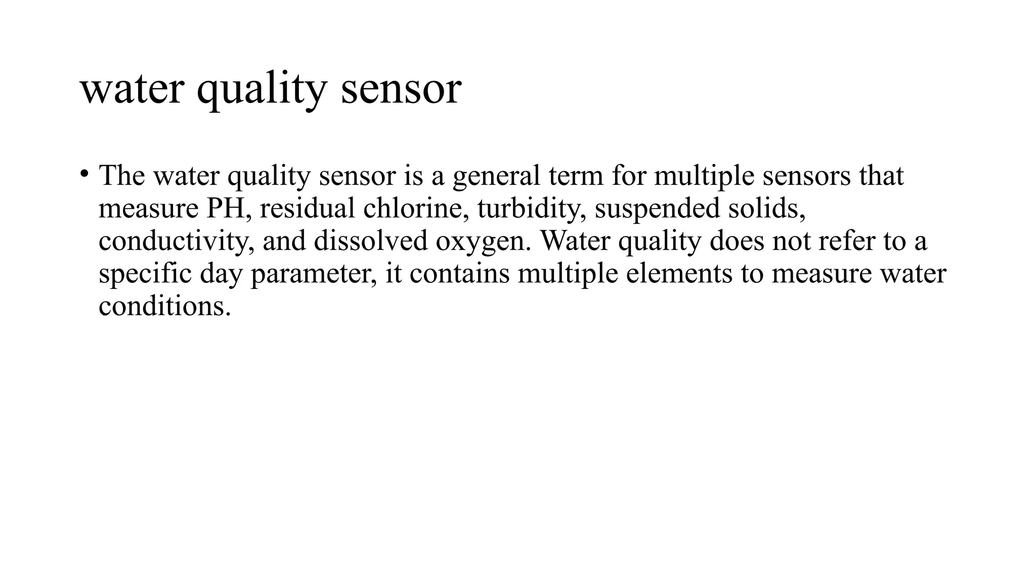water quality sensor
• The water quality sensor is a general term for multiple sensors that
measure PH, residual chlorine, turbidity, suspended solids,
conductivity, and dissolved oxygen. Water quality does not refer to a
specific day parameter, it contains multiple elements to measure water
conditions.
 