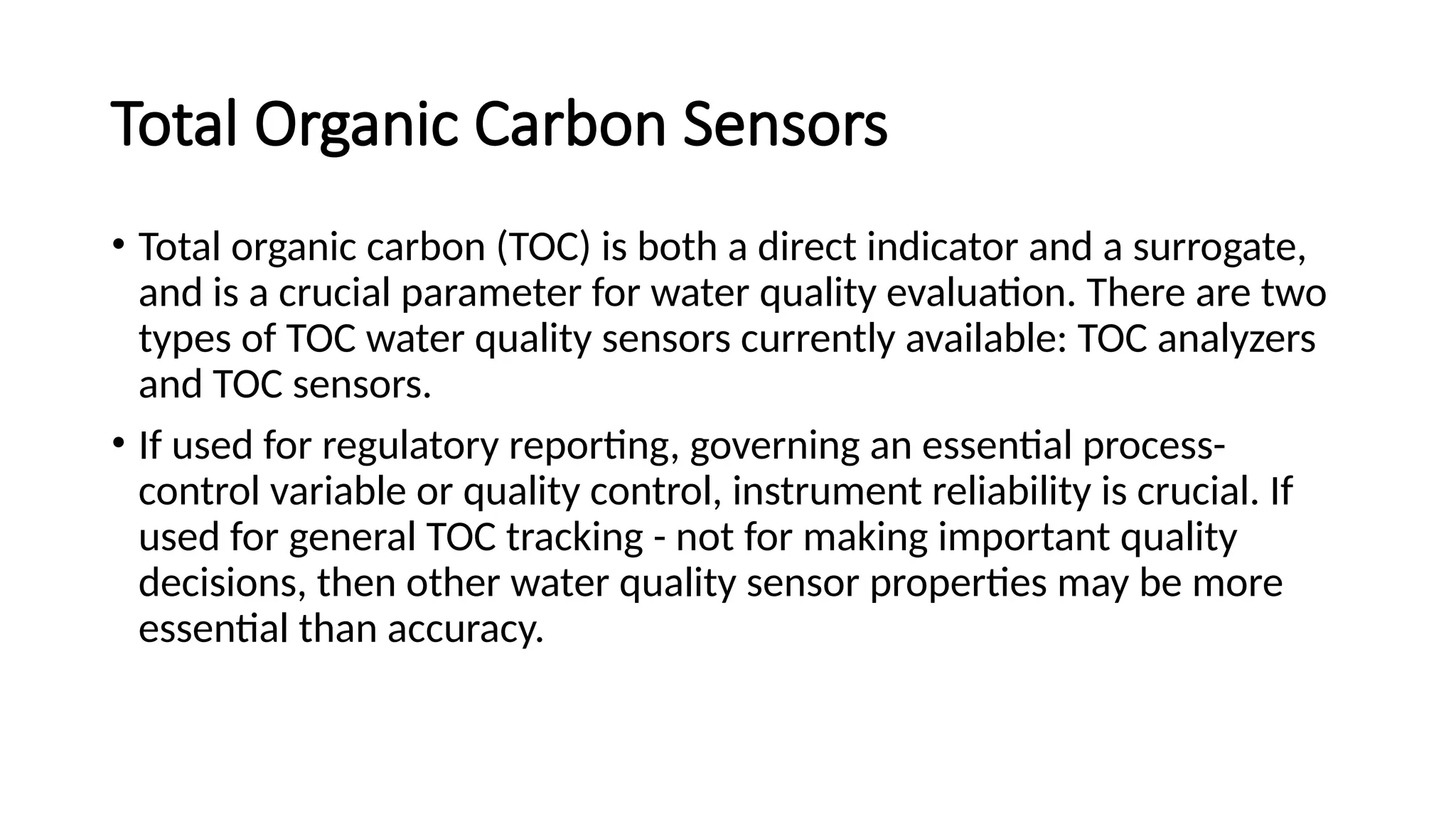 Total Organic Carbon Sensors
• Total organic carbon (TOC) is both a direct indicator and a surrogate,
and is a crucial parameter for water quality evaluation. There are two
types of TOC water quality sensors currently available: TOC analyzers
and TOC sensors.
• If used for regulatory reporting, governing an essential process-
control variable or quality control, instrument reliability is crucial. If
used for general TOC tracking - not for making important quality
decisions, then other water quality sensor properties may be more
essential than accuracy.
 