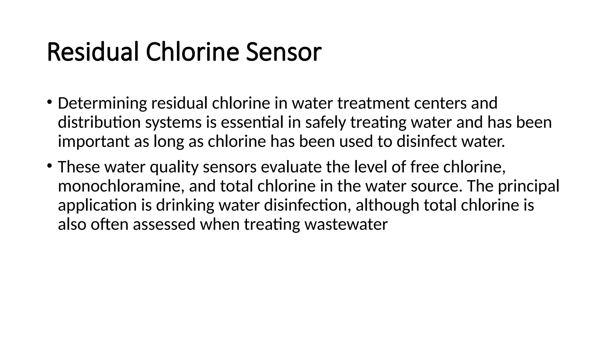 Residual Chlorine Sensor
• Determining residual chlorine in water treatment centers and
distribution systems is essential in safely treating water and has been
important as long as chlorine has been used to disinfect water.
• These water quality sensors evaluate the level of free chlorine,
monochloramine, and total chlorine in the water source. The principal
application is drinking water disinfection, although total chlorine is
also often assessed when treating wastewater
 