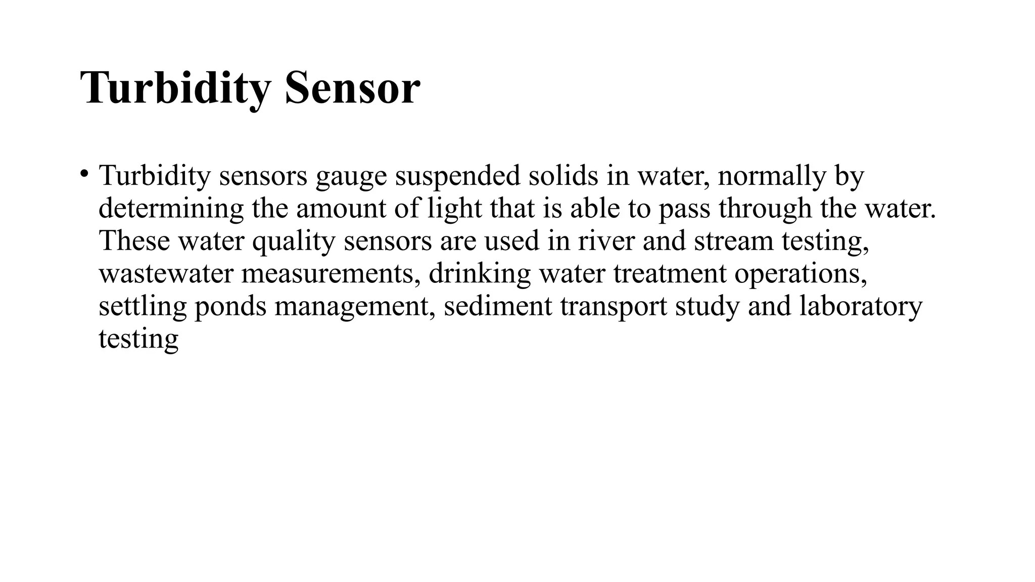 Turbidity Sensor
• Turbidity sensors gauge suspended solids in water, normally by
determining the amount of light that is able to pass through the water.
These water quality sensors are used in river and stream testing,
wastewater measurements, drinking water treatment operations,
settling ponds management, sediment transport study and laboratory
testing
 