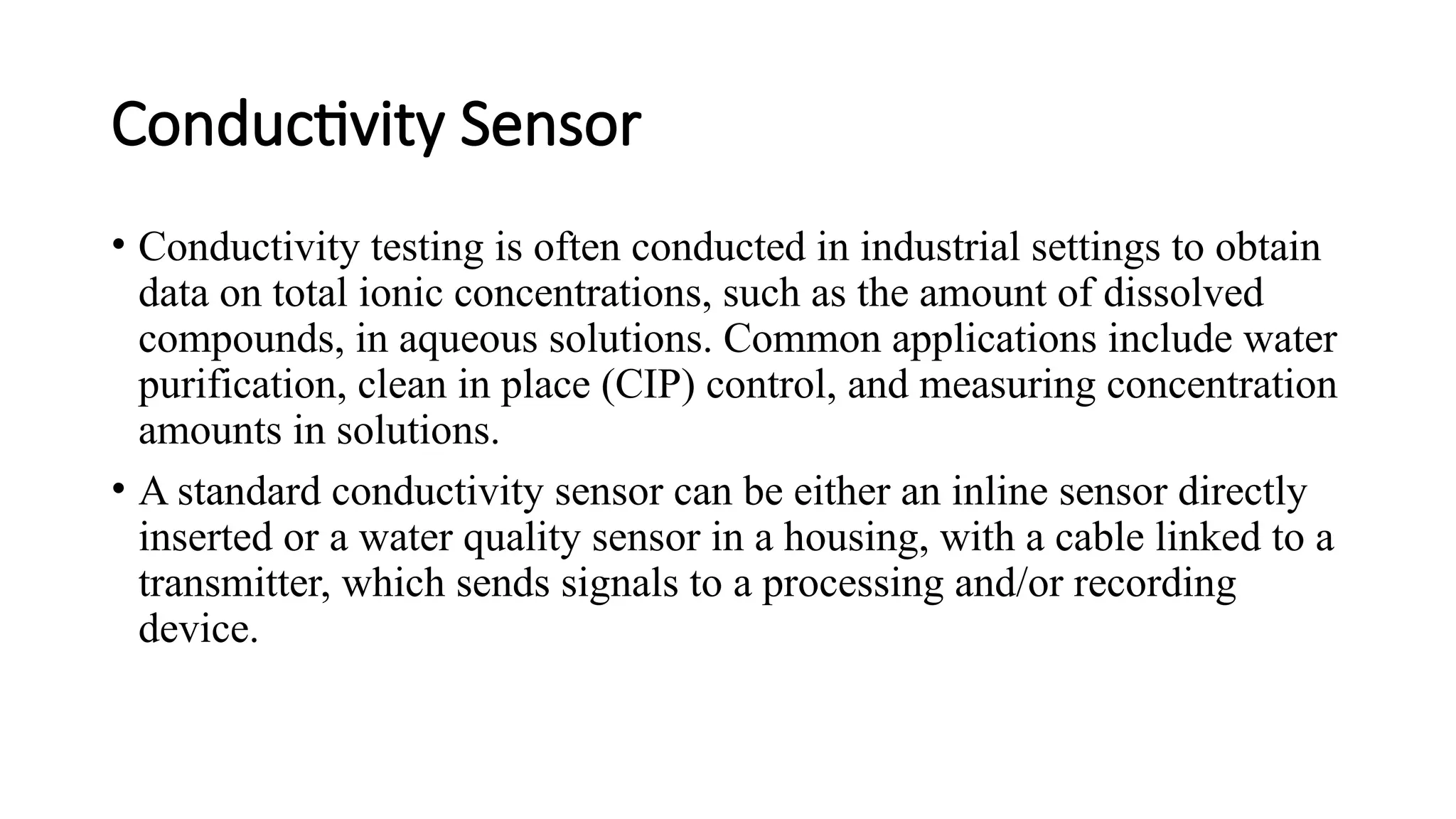 Conductivity Sensor
• Conductivity testing is often conducted in industrial settings to obtain
data on total ionic concentrations, such as the amount of dissolved
compounds, in aqueous solutions. Common applications include water
purification, clean in place (CIP) control, and measuring concentration
amounts in solutions.
• A standard conductivity sensor can be either an inline sensor directly
inserted or a water quality sensor in a housing, with a cable linked to a
transmitter, which sends signals to a processing and/or recording
device.
 